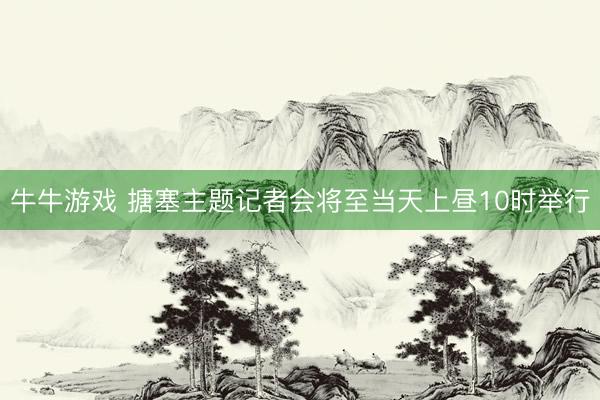 牛牛游戏 搪塞主题记者会将至当天上昼10时举行