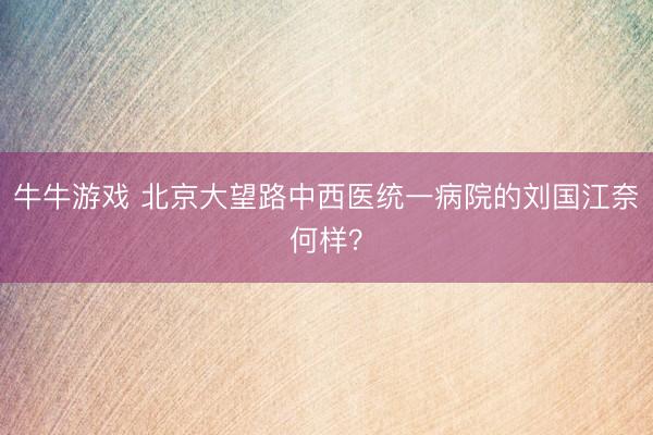 牛牛游戏 北京大望路中西医统一病院的刘国江奈何样？
