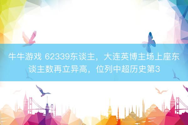 牛牛游戏 62339东谈主，大连英博主场上座东谈主数再立异高，位列中超历史第3